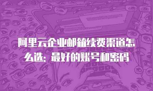 阿里云企业邮箱续费渠道怎么选: 最好的账号和密码