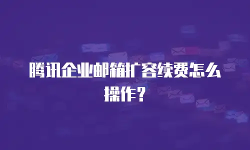 腾讯企业邮箱扩容续费怎么操作？