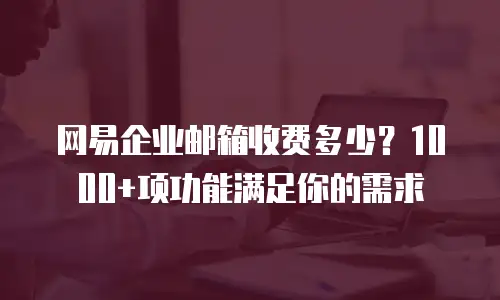 网易企业邮箱收费多少？1000+项功能满足你的需求