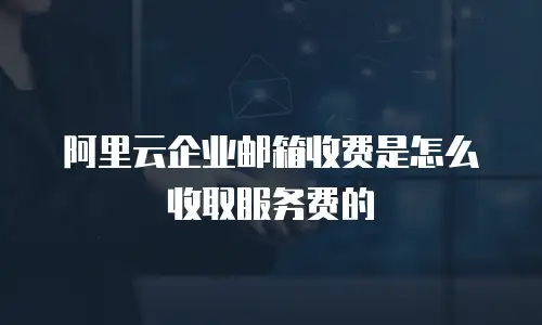 阿里云企业邮箱收费是怎么收取服务费的