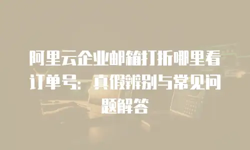 阿里云企业邮箱打折哪里看订单号：真假辨别与常见问题解答