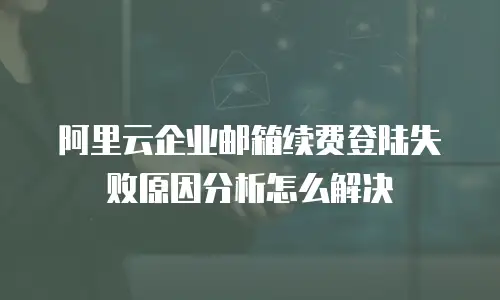 阿里云企业邮箱续费登陆失败原因分析怎么解决
