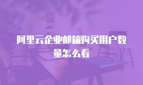 阿里云企业邮箱购买用户数量怎么看