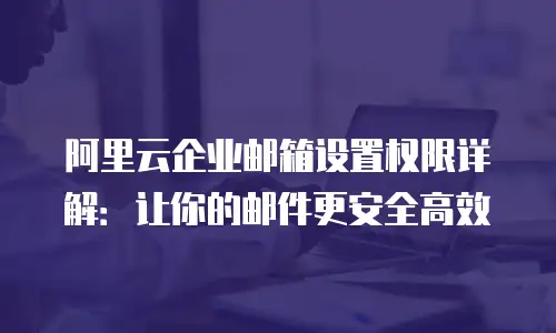 阿里云企业邮箱设置权限详解:让你的邮件更安全高效