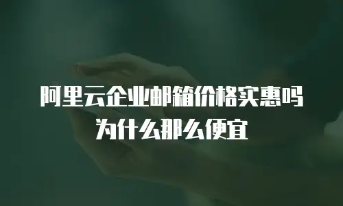 阿里云企业邮箱价格实惠吗为什么那么便宜