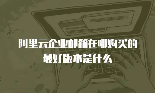 阿里云企业邮箱在哪购买的最好版本是什么