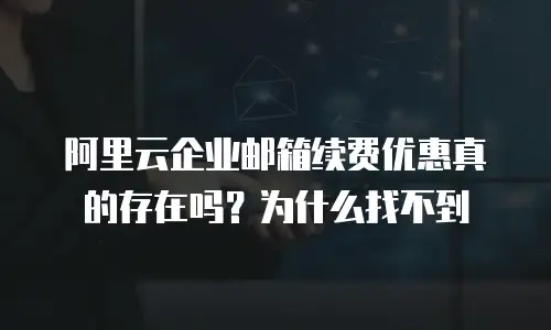 阿里云企业邮箱续费优惠真的存在吗？为什么找不到