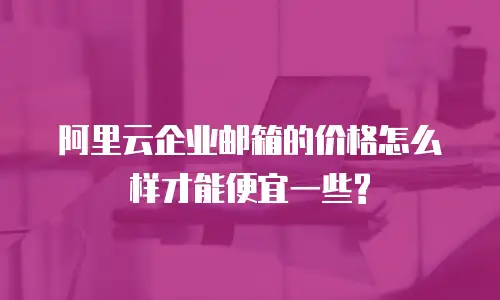 阿里云企业邮箱的价格怎么样才能便宜一些?