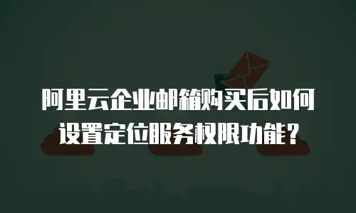 阿里云企业邮箱购买后如何设置定位服务权限功能？
