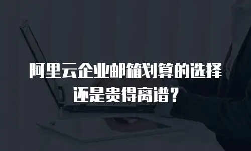 阿里云企业邮箱划算的选择还是贵得离谱?