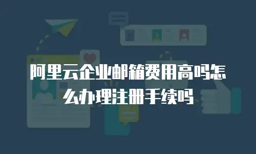 阿里云企业邮箱费用高吗怎么办理注册手续吗