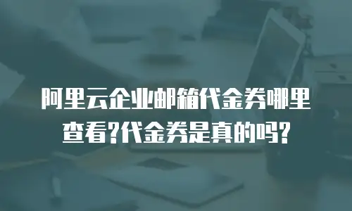 阿里云企业邮箱代金券哪里查看?代金券是真的吗?