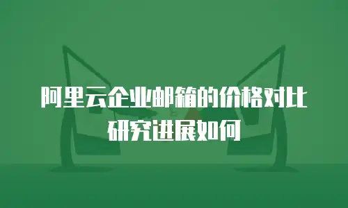 阿里云企业邮箱的价格对比研究进展如何