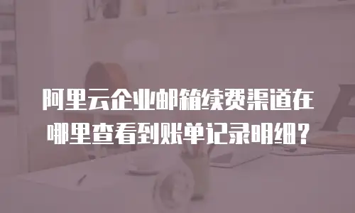 阿里云企业邮箱续费渠道在哪里查看到账单记录明细？