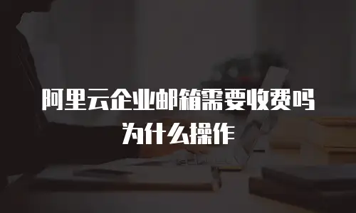 阿里云企业邮箱需要收费吗为什么操作