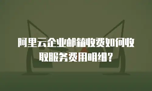 阿里云企业邮箱收费如何收取服务费用明细？