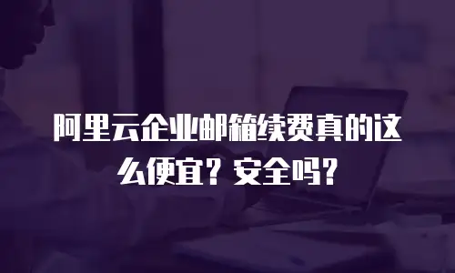 阿里云企业邮箱续费真的这么便宜？安全吗？