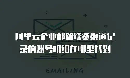 阿里云企业邮箱续费渠道记录的账号明细在哪里找到