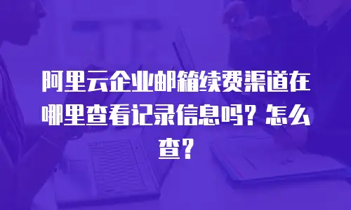 阿里云企业邮箱续费渠道在哪里查看记录信息吗？怎么查？