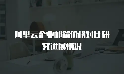 阿里云企业邮箱价格对比研究进展情况