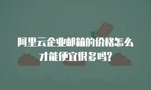阿里云企业邮箱的价格怎么才能便宜很多吗?