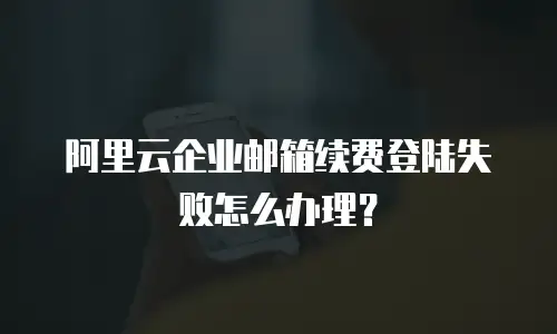 阿里云企业邮箱续费登陆失败怎么办理？