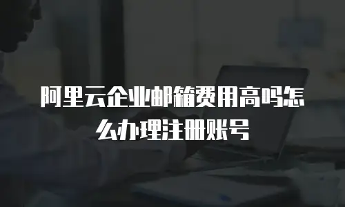 阿里云企业邮箱费用高吗怎么办理注册账号