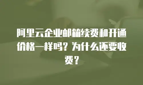 阿里云企业邮箱续费和开通价格一样吗?为什么还要收费?