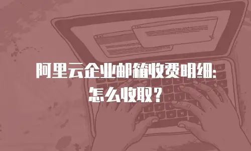 阿里云企业邮箱收费明细：怎么收取？