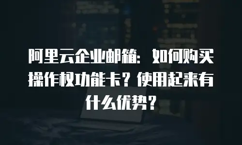 阿里云企业邮箱：如何购买操作权功能卡？使用起来有什么优势？