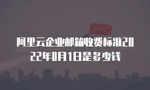 阿里云企业邮箱收费标准2022年8月1日是多少钱