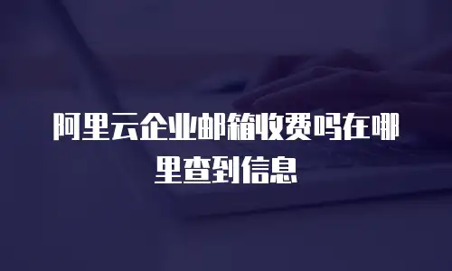 阿里云企业邮箱收费吗在哪里查到信息