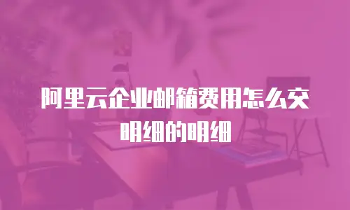 阿里云企业邮箱费用怎么交明细的明细