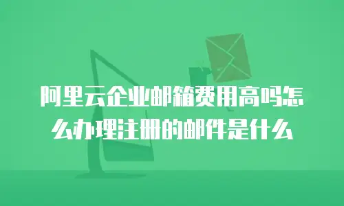 阿里云企业邮箱费用高吗怎么办理注册的邮件是什么