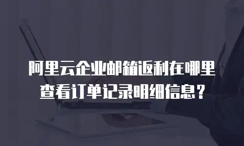 阿里云企业邮箱返利在哪里查看订单记录明细信息?