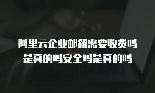 阿里云企业邮箱需要收费吗是真的吗安全吗是真的吗