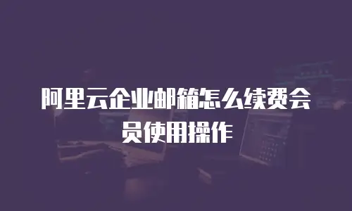 阿里云企业邮箱怎么续费会员使用操作