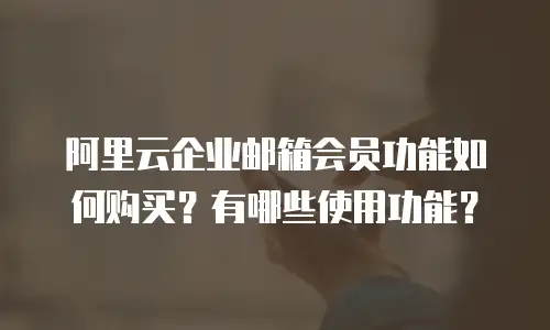 阿里云企业邮箱会员功能如何购买?有哪些使用功能?
