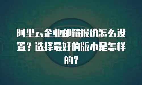 阿里云企业邮箱报价怎么设置?选择最好的版本是怎样的?