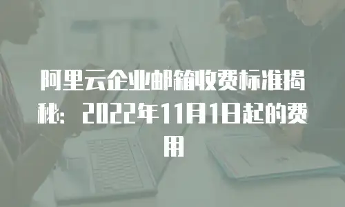 阿里云企业邮箱收费标准揭秘:2022年11月1日起的费用
