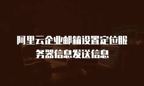 阿里云企业邮箱设置定位服务器信息发送信息