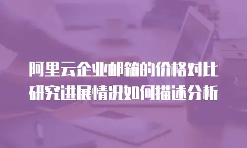 阿里云企业邮箱的价格对比研究进展情况如何描述分析