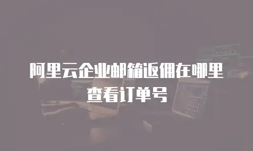阿里云企业邮箱返佣在哪里查看订单号