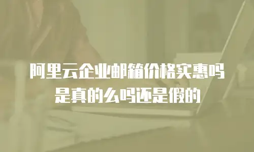 阿里云企业邮箱价格实惠吗是真的么吗还是假的