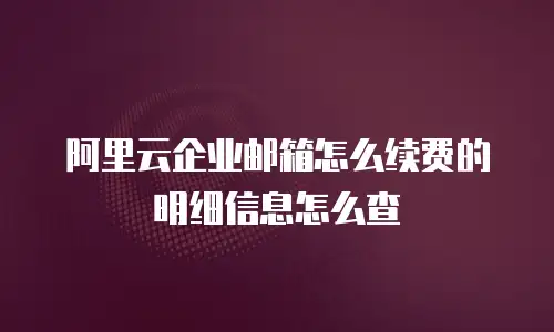 阿里云企业邮箱怎么续费的明细信息怎么查