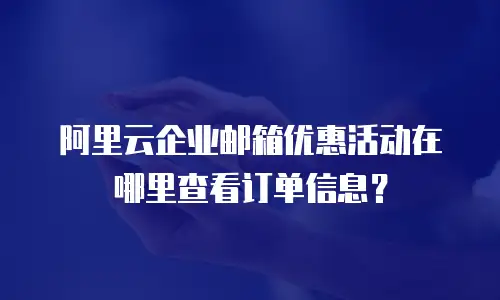 阿里云企业邮箱优惠活动在哪里查看订单信息？