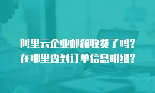 阿里云企业邮箱收费了吗？在哪里查到订单信息明细？
