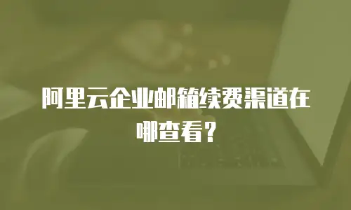 阿里云企业邮箱续费渠道在哪查看？