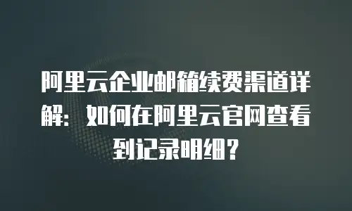 阿里云企业邮箱续费渠道详解：如何在阿里云官网查看到记录明细？