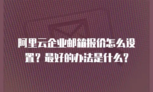 阿里云企业邮箱报价怎么设置？最好的办法是什么？